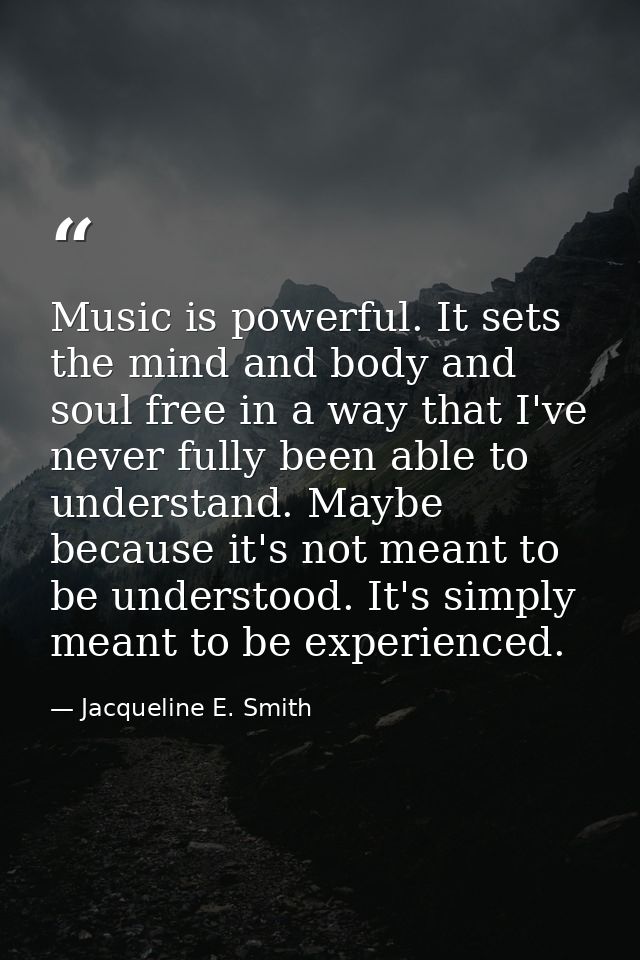 Music is powerful. It sets the mind and body and soul free in a way that I've never fully been able to understand. Maybe — Jacqueline E. Smith