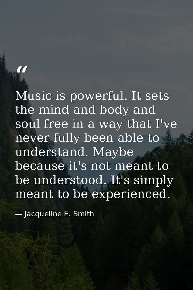 Music is powerful. It sets the mind and body and soul free in a way that I've never fully been able to understand. Maybe — Jacqueline E. Smith