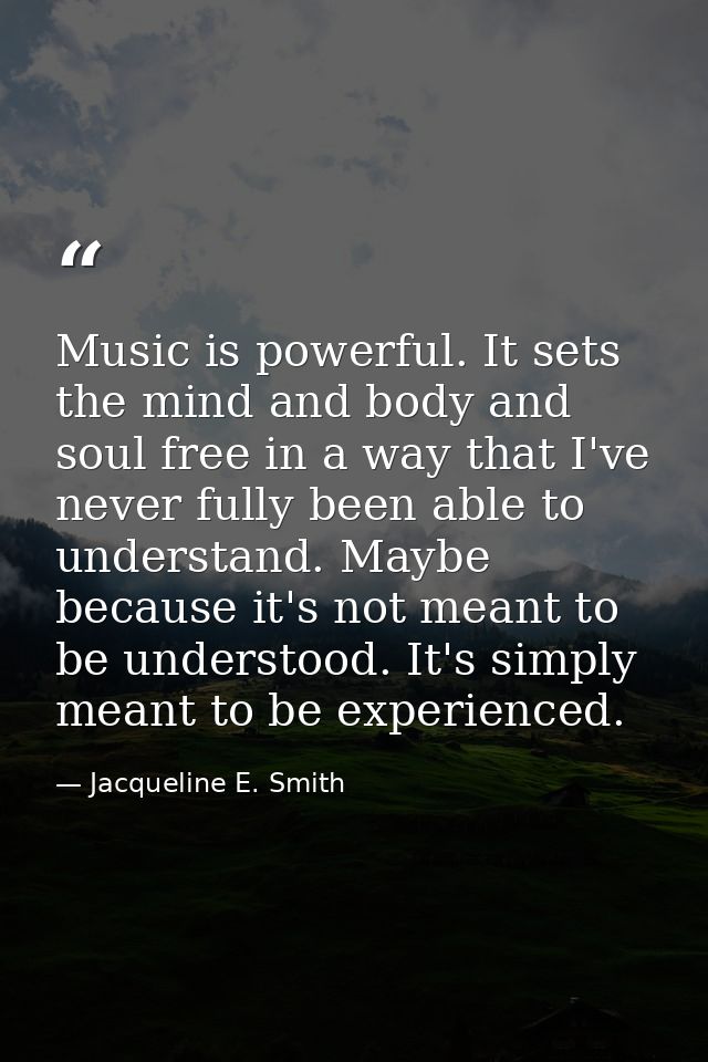 Music is powerful. It sets the mind and body and soul free in a way that I've never fully been able to understand. Maybe — Jacqueline E. Smith