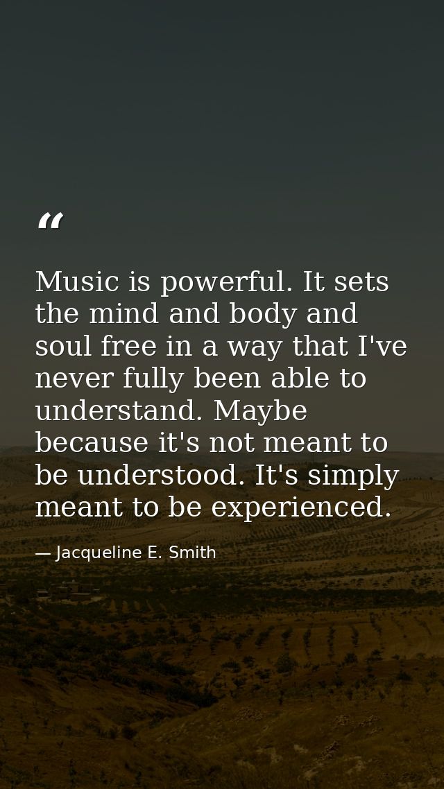 Music is powerful. It sets the mind and body and soul free in a way that I've never fully been able to understand. Maybe — Jacqueline E. Smith