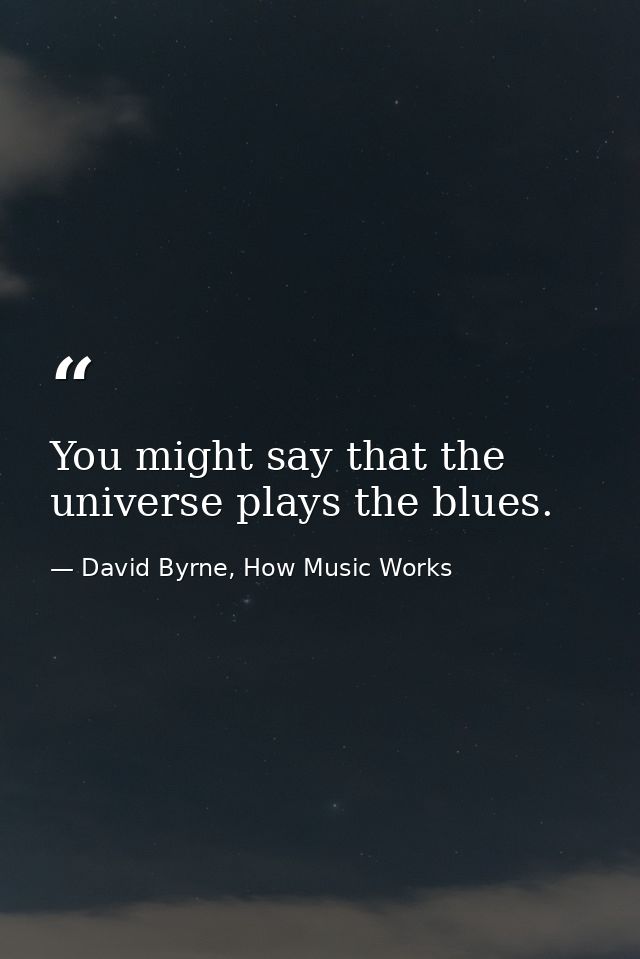 You might say that the universe plays the blues. — David Byrne, How Music Works