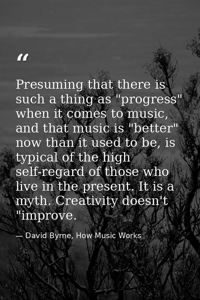 Presuming that there is such a thing as "progress" when it comes to music, and that music is "better" now than it used t — David Byrne, How Music Works