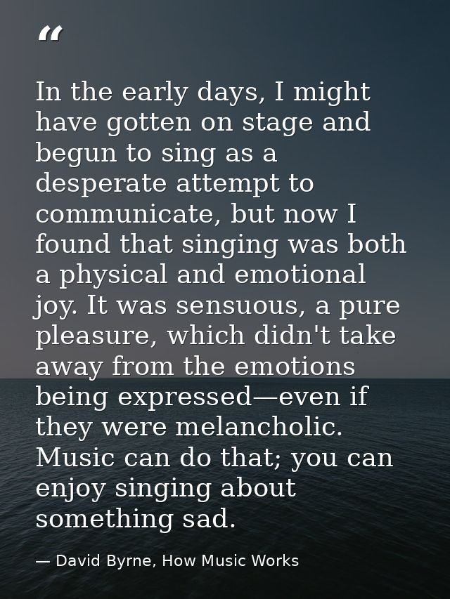 In the early days, I might have gotten on stage and begun to sing as a desperate attempt to communicate, but now I found — David Byrne, How Music Works
