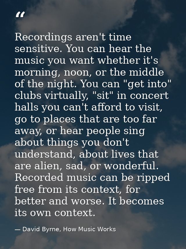 Recordings aren't time sensitive. You can hear the music you want whether it's morning, noon, or the middle of the night — David Byrne, How Music Works