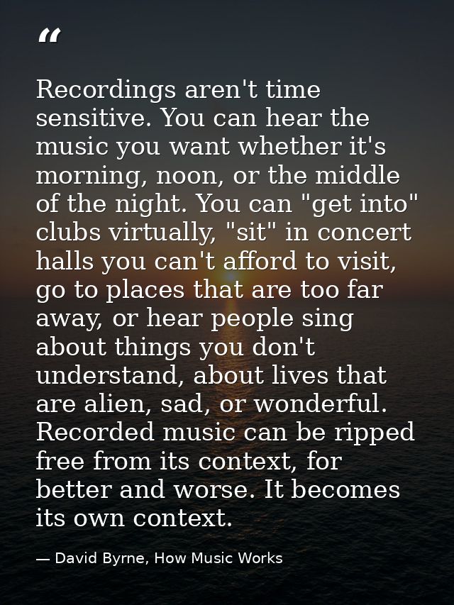 Recordings aren't time sensitive. You can hear the music you want whether it's morning, noon, or the middle of the night — David Byrne, How Music Works
