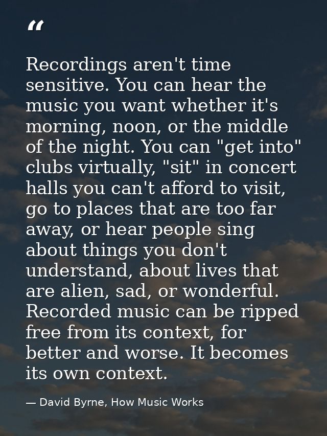 Recordings aren't time sensitive. You can hear the music you want whether it's morning, noon, or the middle of the night — David Byrne, How Music Works