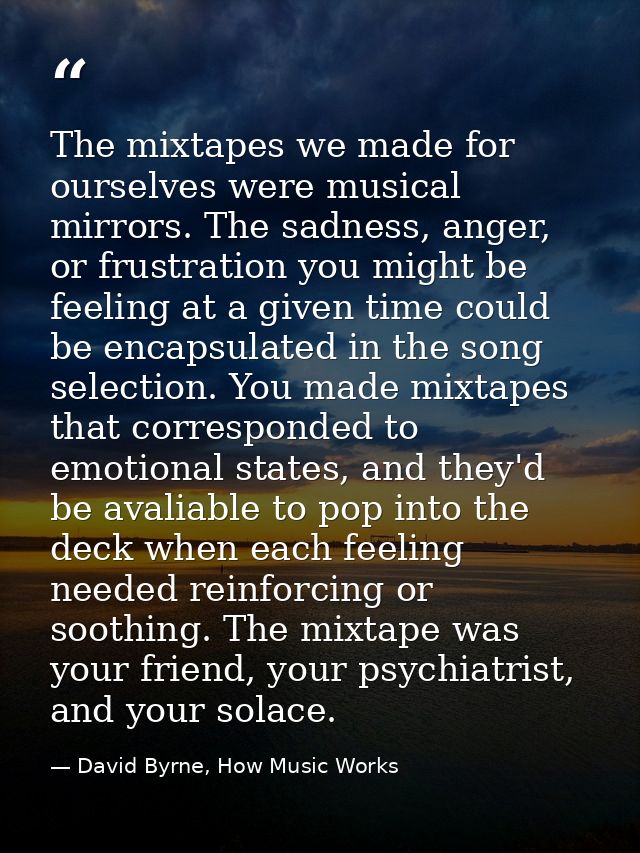 The mixtapes we made for ourselves were musical mirrors. The sadness, anger, or frustration you might be feeling at a gi — David Byrne, How Music Works