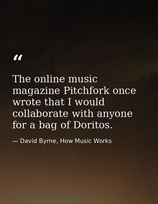 The online music magazine Pitchfork once wrote that I would collaborate with anyone for a bag of Doritos. — David Byrne, How Music Works