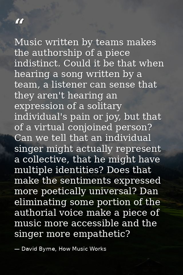 Music written by teams makes the authorship of a piece indistinct. Could it be that when hearing a song written by a tea — David Byrne, How Music Works