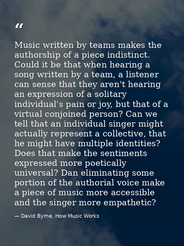 Music written by teams makes the authorship of a piece indistinct. Could it be that when hearing a song written by a tea — David Byrne, How Music Works