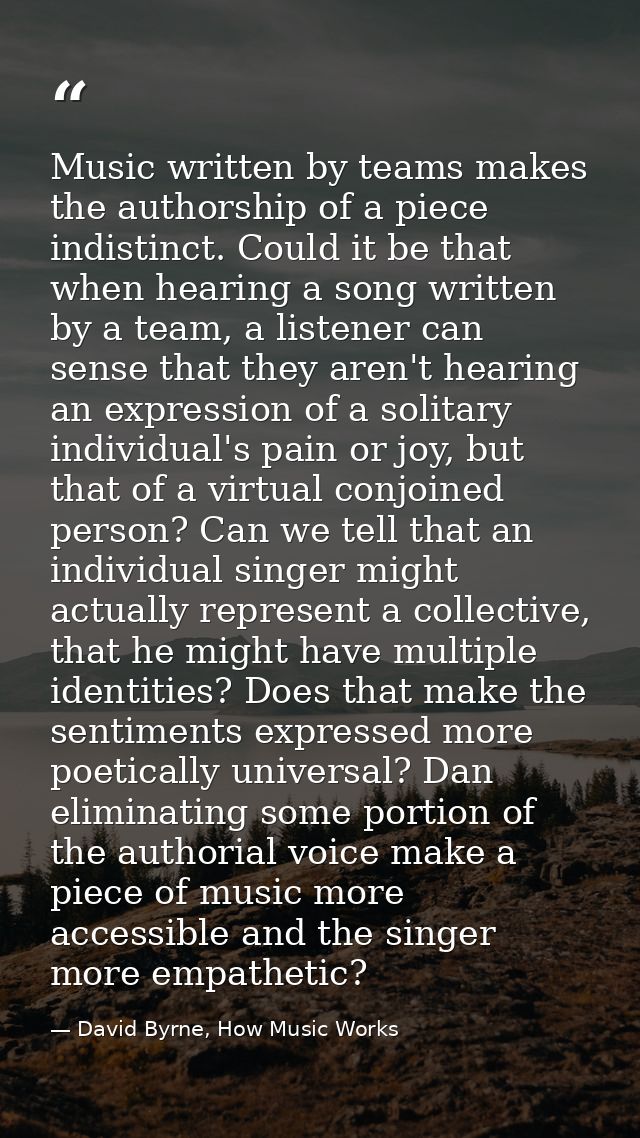 Music written by teams makes the authorship of a piece indistinct. Could it be that when hearing a song written by a tea — David Byrne, How Music Works
