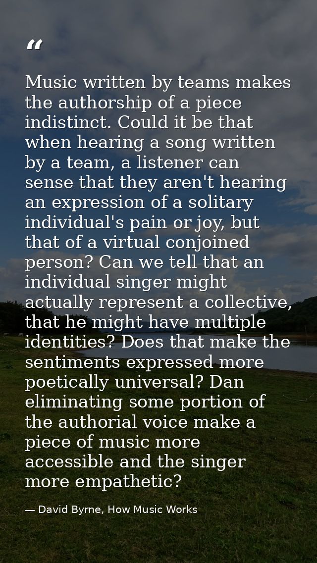Music written by teams makes the authorship of a piece indistinct. Could it be that when hearing a song written by a tea — David Byrne, How Music Works