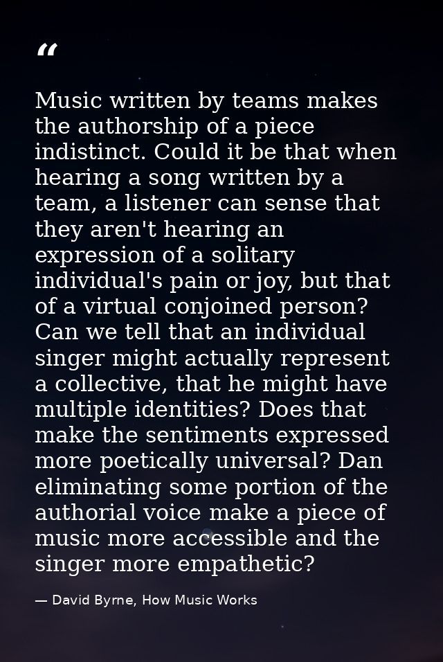 Music written by teams makes the authorship of a piece indistinct. Could it be that when hearing a song written by a tea — David Byrne, How Music Works