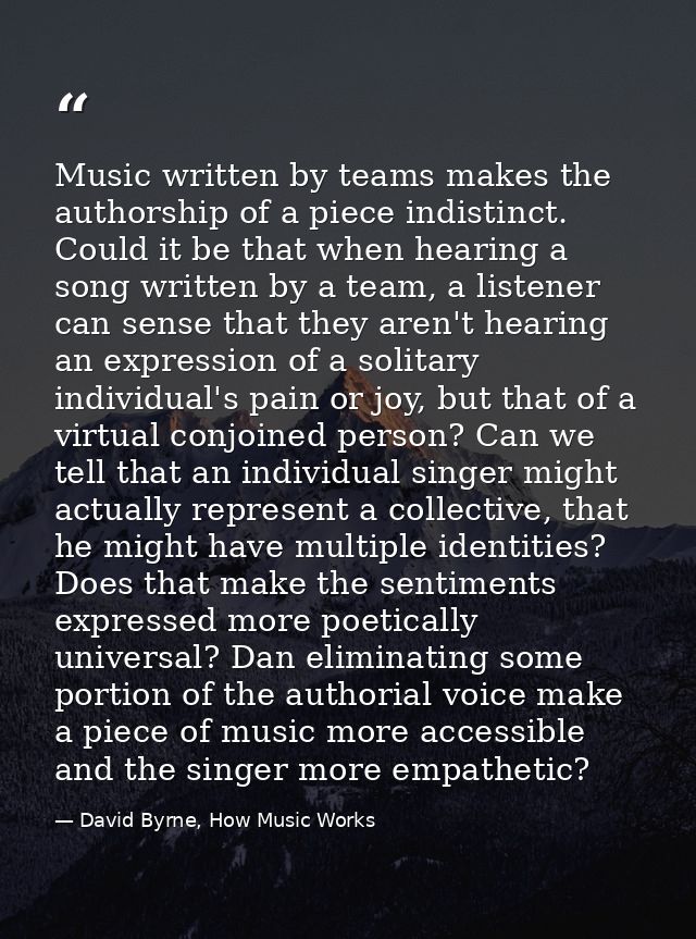 Music written by teams makes the authorship of a piece indistinct. Could it be that when hearing a song written by a tea — David Byrne, How Music Works