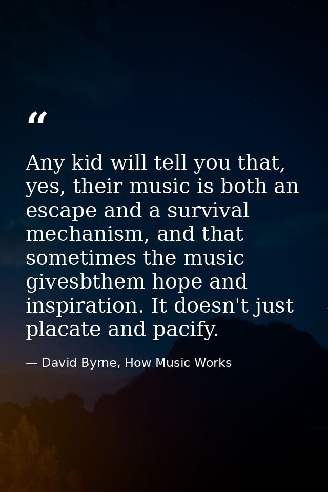 Any kid will tell you that, yes, their music is both an escape and a survival mechanism, and that sometimes the music gi — David Byrne, How Music Works