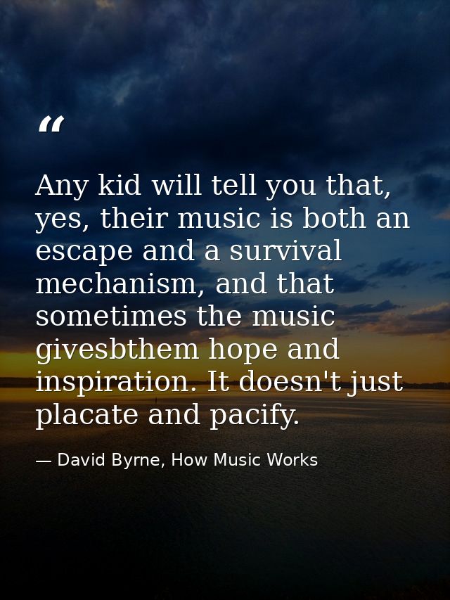 Any kid will tell you that, yes, their music is both an escape and a survival mechanism, and that sometimes the music gi — David Byrne, How Music Works
