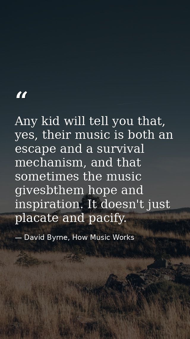 Any kid will tell you that, yes, their music is both an escape and a survival mechanism, and that sometimes the music gi — David Byrne, How Music Works