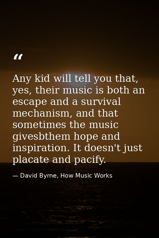 Any kid will tell you that, yes, their music is both an escape and a survival mechanism, and that sometimes the music gi — David Byrne, How Music Works