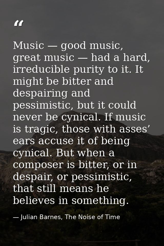 Music — good music, great music — had a hard, irreducible purity to it. It might be bitter and despairing and pessimisti — Julian Barnes, The Noise of Time