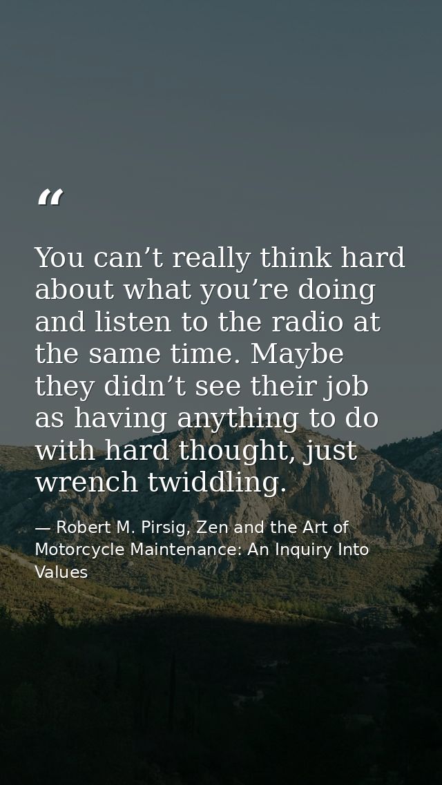 You can’t really think hard about what you’re doing and listen to the radio at the same time. Maybe they didn’t see thei — Robert M. Pirsig, Zen and the Art of Motorcycle Maintenance: An Inquiry Into Values