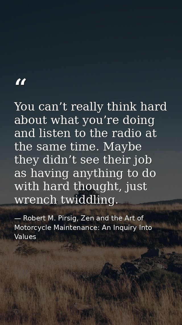You can’t really think hard about what you’re doing and listen to the radio at the same time. Maybe they didn’t see thei — Robert M. Pirsig, Zen and the Art of Motorcycle Maintenance: An Inquiry Into Values