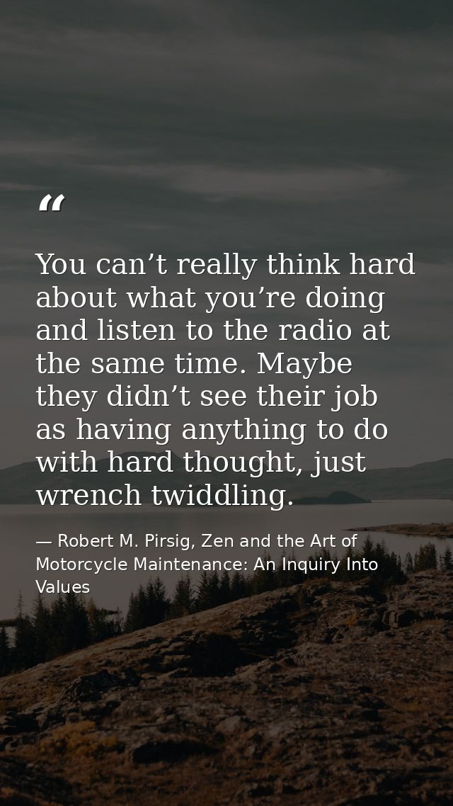 You can’t really think hard about what you’re doing and listen to the radio at the same time. Maybe they didn’t see thei — Robert M. Pirsig, Zen and the Art of Motorcycle Maintenance: An Inquiry Into Values