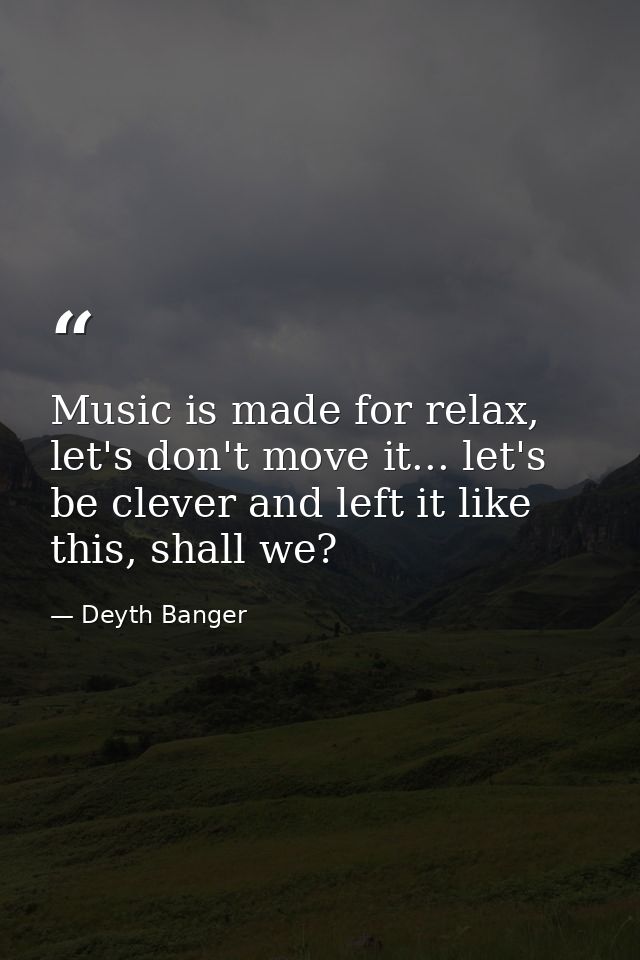 Music is made for relax, let's don't move it... let's be clever and left it like this, shall we? — Deyth Banger