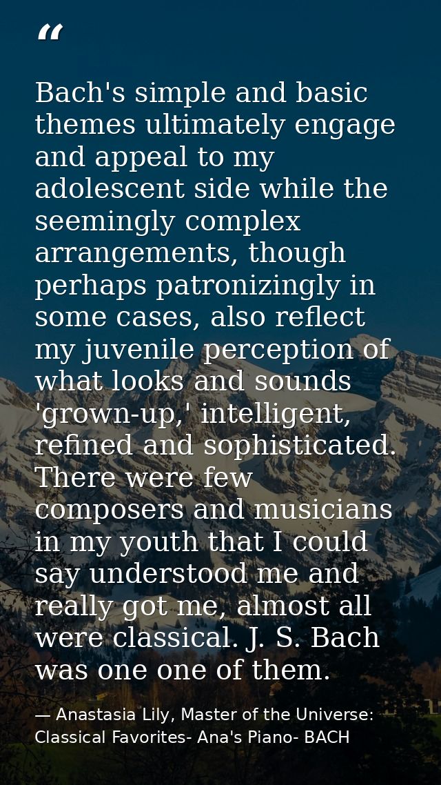 Bach's simple and basic themes ultimately engage and appeal to my adolescent side while the seemingly complex arrangemen — Anastasia Lily, Master of the Universe:  Classical Favorites- Ana's Piano- BACH