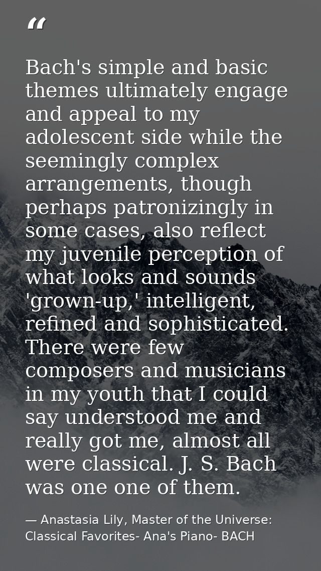 Bach's simple and basic themes ultimately engage and appeal to my adolescent side while the seemingly complex arrangemen — Anastasia Lily, Master of the Universe:  Classical Favorites- Ana's Piano- BACH