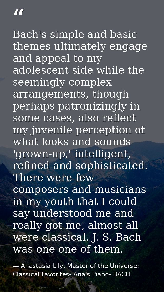 Bach's simple and basic themes ultimately engage and appeal to my adolescent side while the seemingly complex arrangemen — Anastasia Lily, Master of the Universe:  Classical Favorites- Ana's Piano- BACH