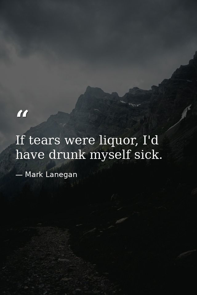 If tears were liquor, I'd have drunk myself sick. — Mark Lanegan