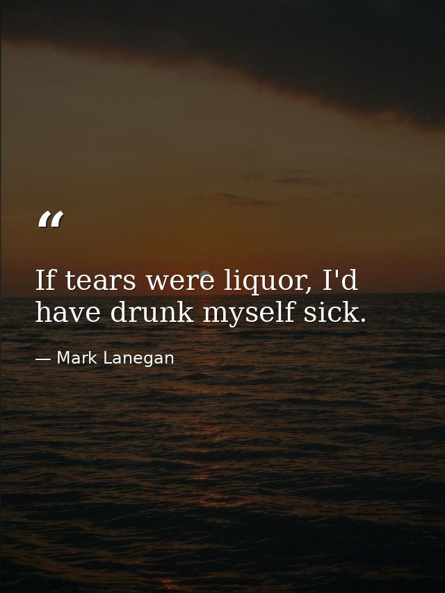 If tears were liquor, I'd have drunk myself sick. — Mark Lanegan