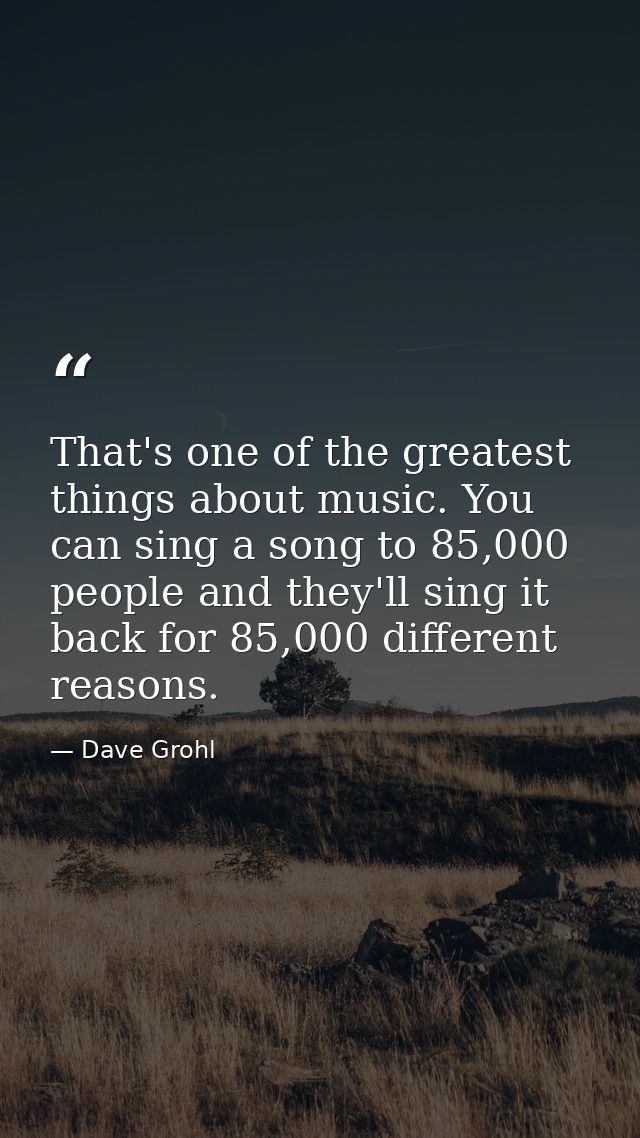 That's one of the greatest things about music. You can sing a song to 85,000 people and they'll sing it back for 85,000  — Dave Grohl