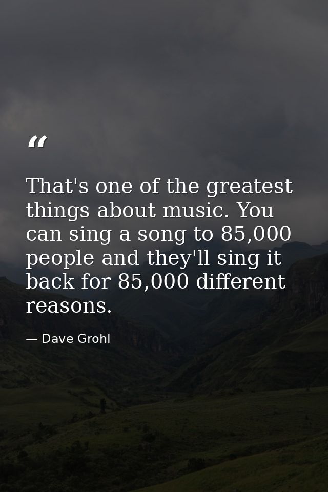 That's one of the greatest things about music. You can sing a song to 85,000 people and they'll sing it back for 85,000  — Dave Grohl