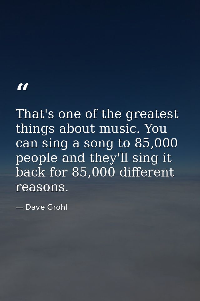 That's one of the greatest things about music. You can sing a song to 85,000 people and they'll sing it back for 85,000  — Dave Grohl