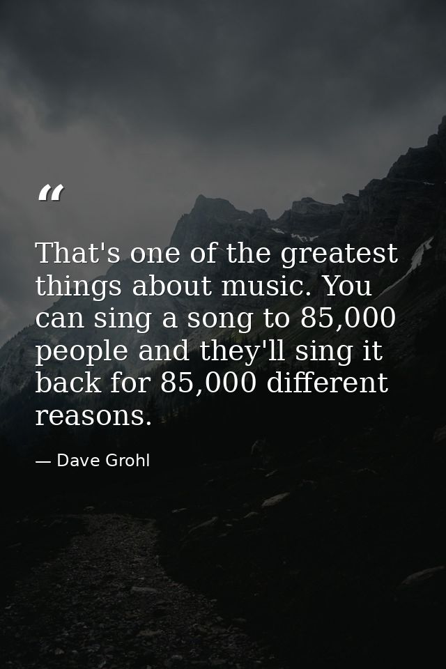 That's one of the greatest things about music. You can sing a song to 85,000 people and they'll sing it back for 85,000  — Dave Grohl