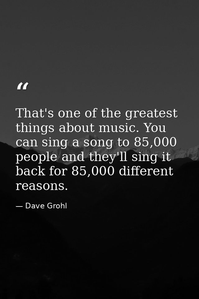 That's one of the greatest things about music. You can sing a song to 85,000 people and they'll sing it back for 85,000  — Dave Grohl