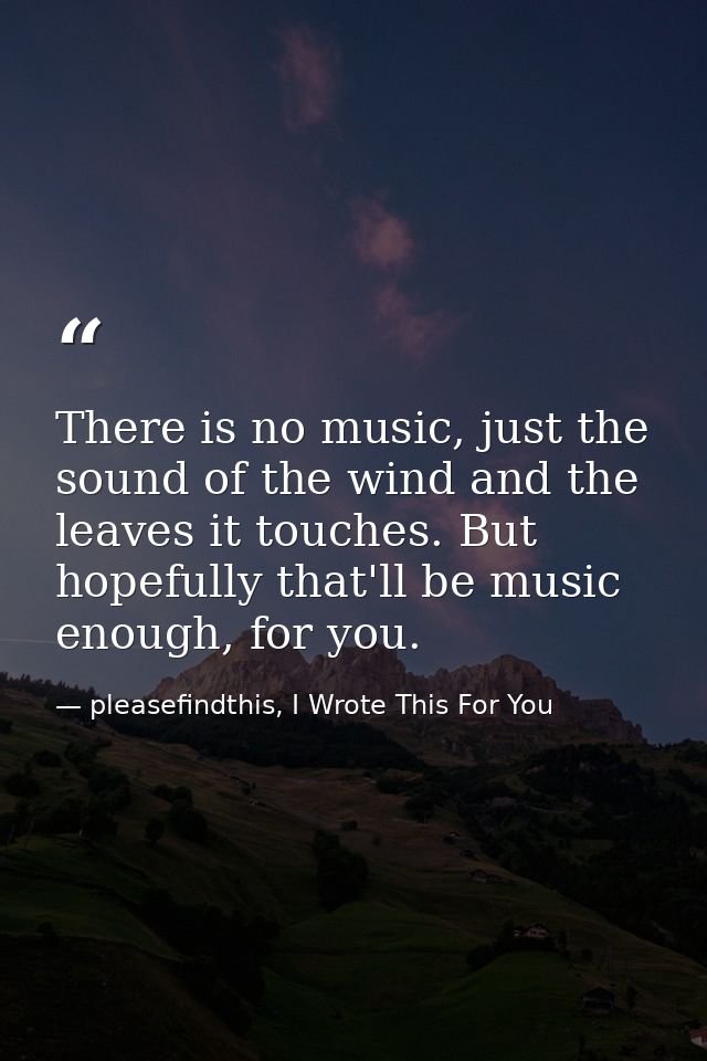 There is no music, just the sound of the wind and the leaves it touches. But hopefully that'll be music enough, for you. — pleasefindthis, I Wrote This For You