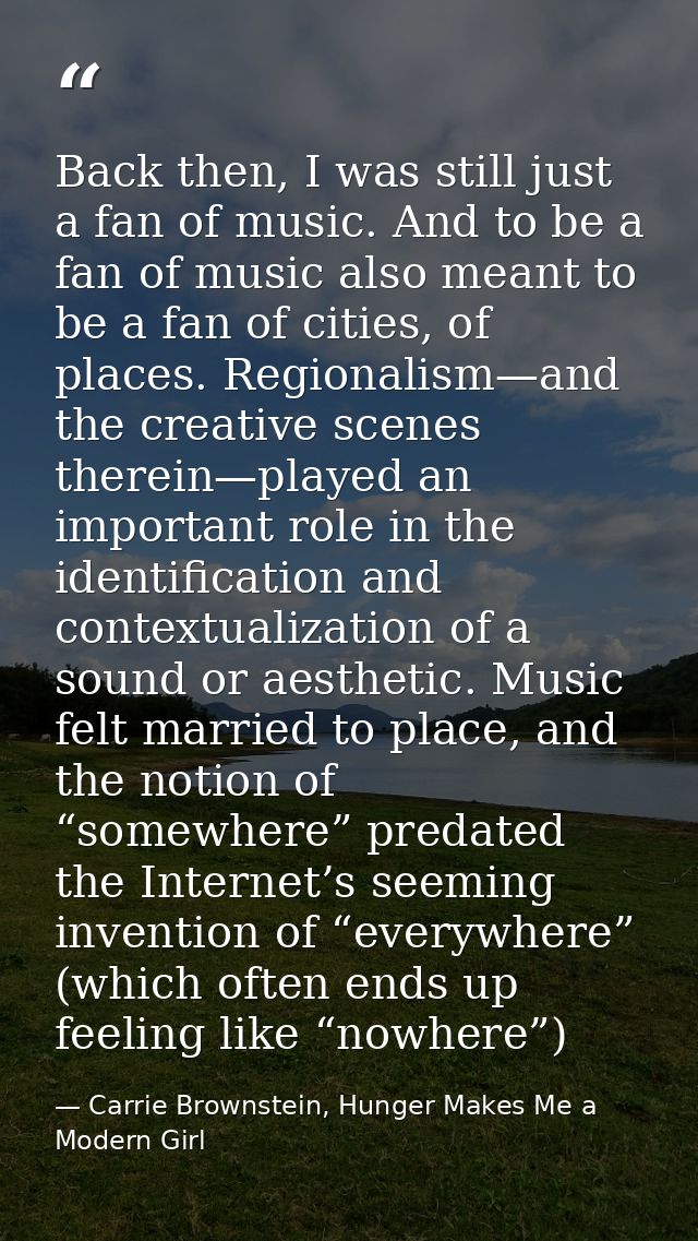 Back then, I was still just a fan of music. And to be a fan of music also meant to be a fan of cities, of places. Region — Carrie Brownstein, Hunger Makes Me a Modern Girl