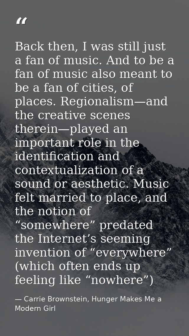 Back then, I was still just a fan of music. And to be a fan of music also meant to be a fan of cities, of places. Region — Carrie Brownstein, Hunger Makes Me a Modern Girl