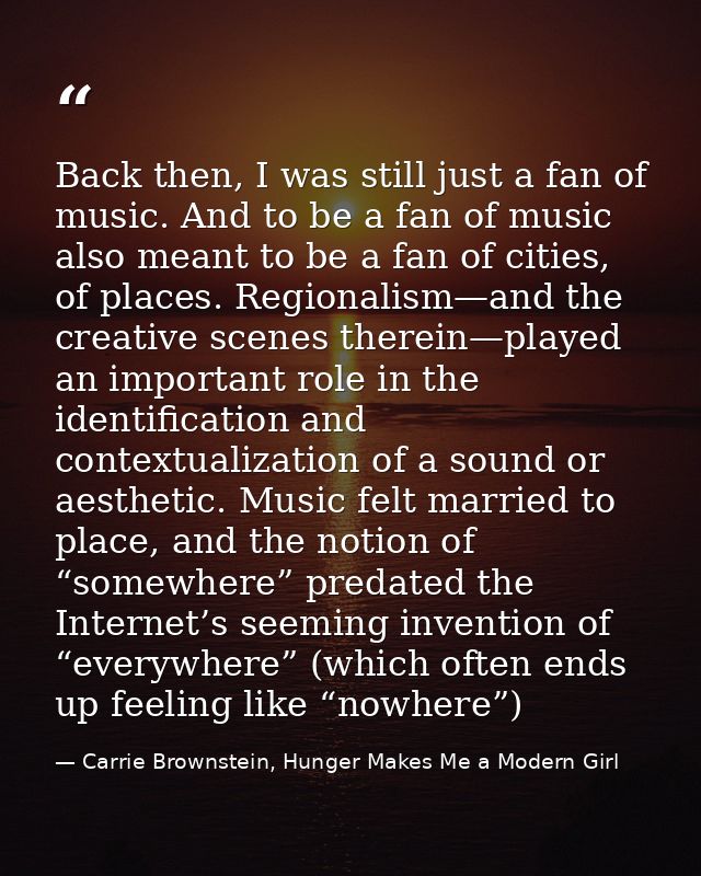 Back then, I was still just a fan of music. And to be a fan of music also meant to be a fan of cities, of places. Region — Carrie Brownstein, Hunger Makes Me a Modern Girl