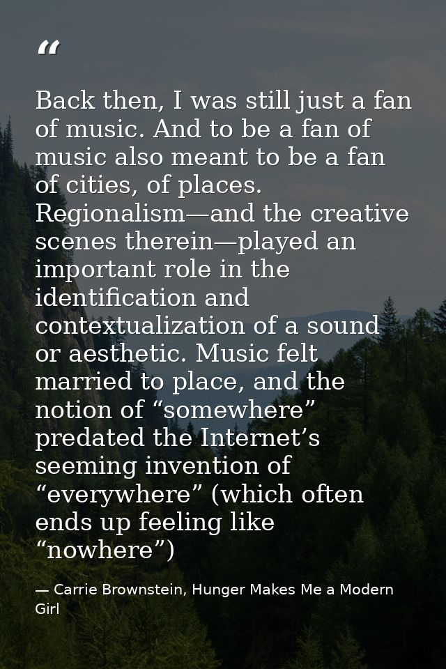 Back then, I was still just a fan of music. And to be a fan of music also meant to be a fan of cities, of places. Region — Carrie Brownstein, Hunger Makes Me a Modern Girl