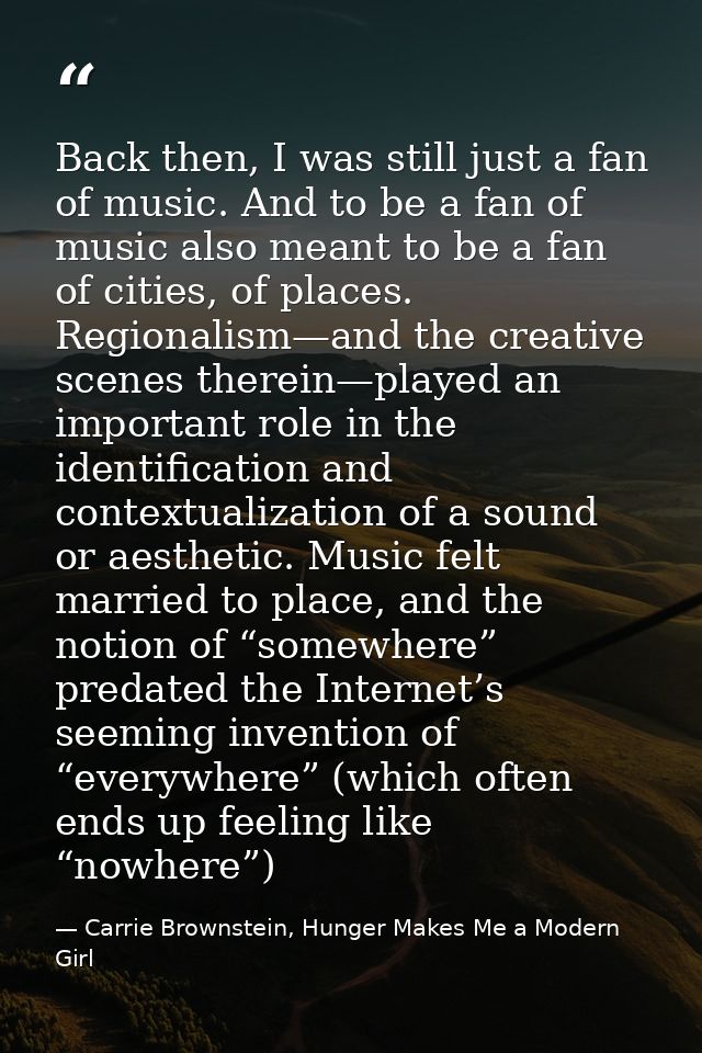 Back then, I was still just a fan of music. And to be a fan of music also meant to be a fan of cities, of places. Region — Carrie Brownstein, Hunger Makes Me a Modern Girl