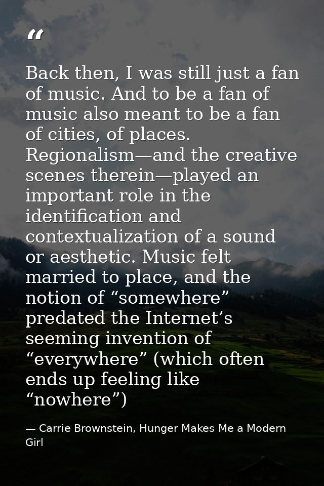 Back then, I was still just a fan of music. And to be a fan of music also meant to be a fan of cities, of places. Region — Carrie Brownstein, Hunger Makes Me a Modern Girl