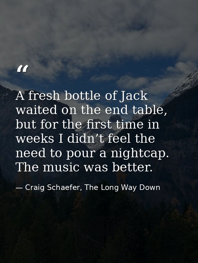 A fresh bottle of Jack waited on the end table, but for the first time in weeks I didn’t feel the need to pour a nightca — Craig Schaefer, The Long Way Down