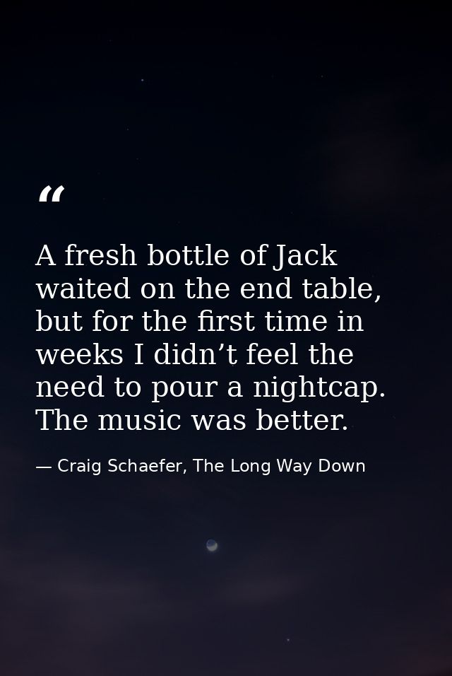 A fresh bottle of Jack waited on the end table, but for the first time in weeks I didn’t feel the need to pour a nightca — Craig Schaefer, The Long Way Down