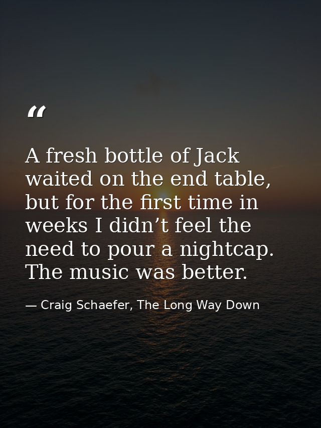 A fresh bottle of Jack waited on the end table, but for the first time in weeks I didn’t feel the need to pour a nightca — Craig Schaefer, The Long Way Down