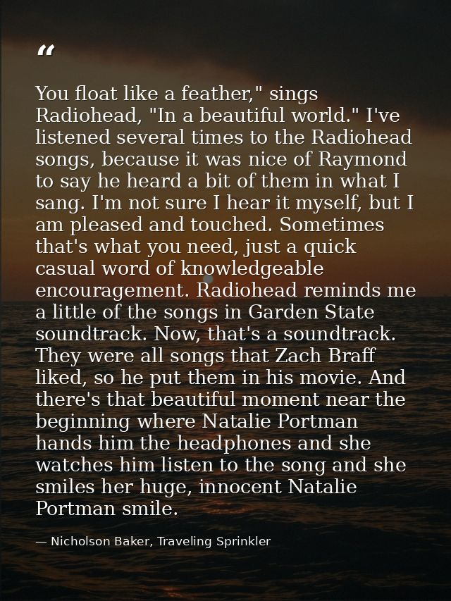 You float like a feather," sings Radiohead, "In a beautiful world." I've listened several times to the Radiohead songs,  — Nicholson Baker, Traveling Sprinkler