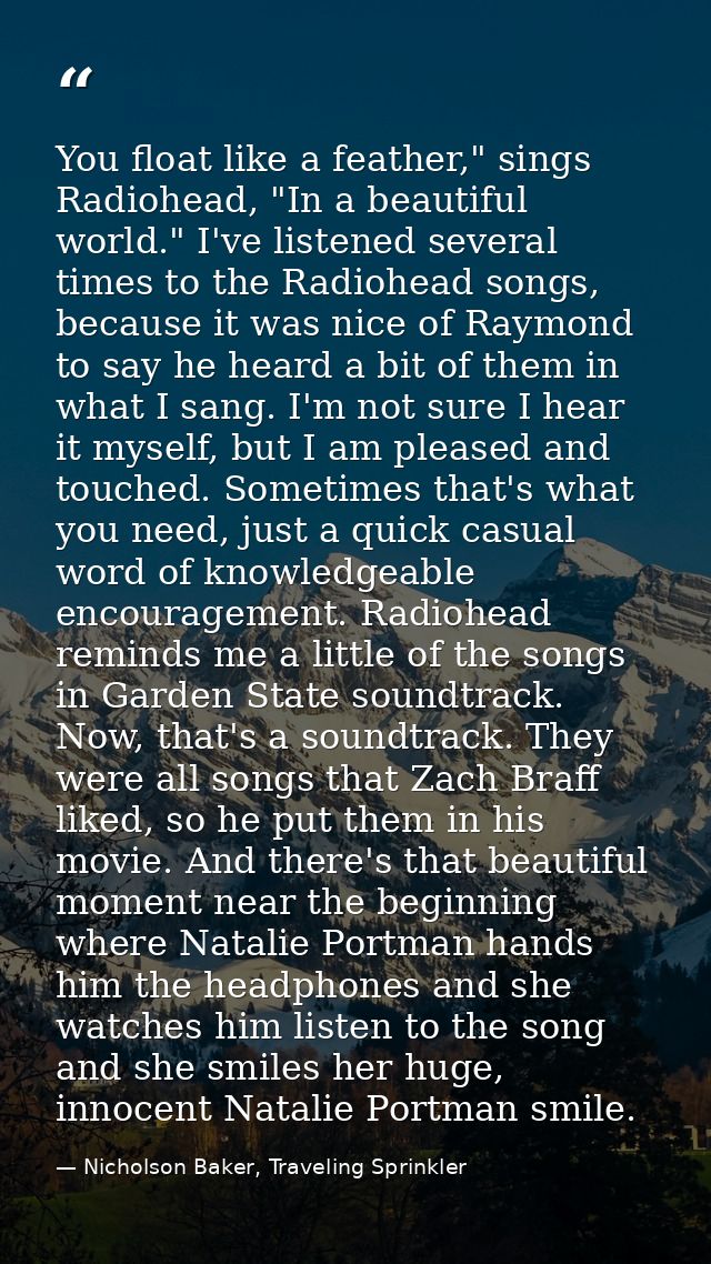 You float like a feather," sings Radiohead, "In a beautiful world." I've listened several times to the Radiohead songs,  — Nicholson Baker, Traveling Sprinkler