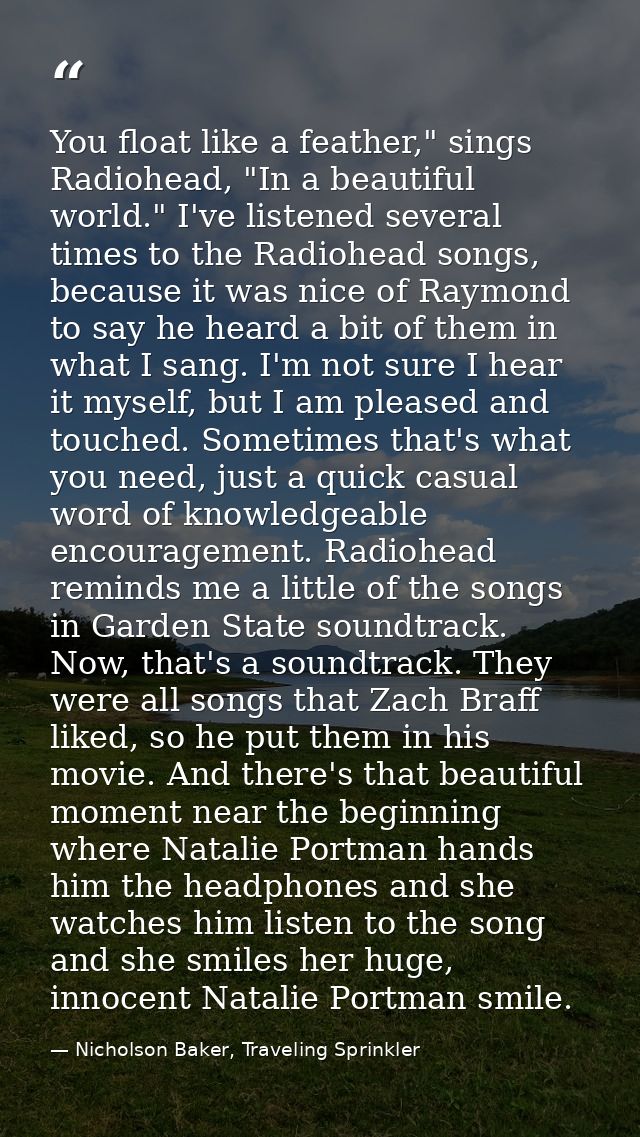 You float like a feather," sings Radiohead, "In a beautiful world." I've listened several times to the Radiohead songs,  — Nicholson Baker, Traveling Sprinkler
